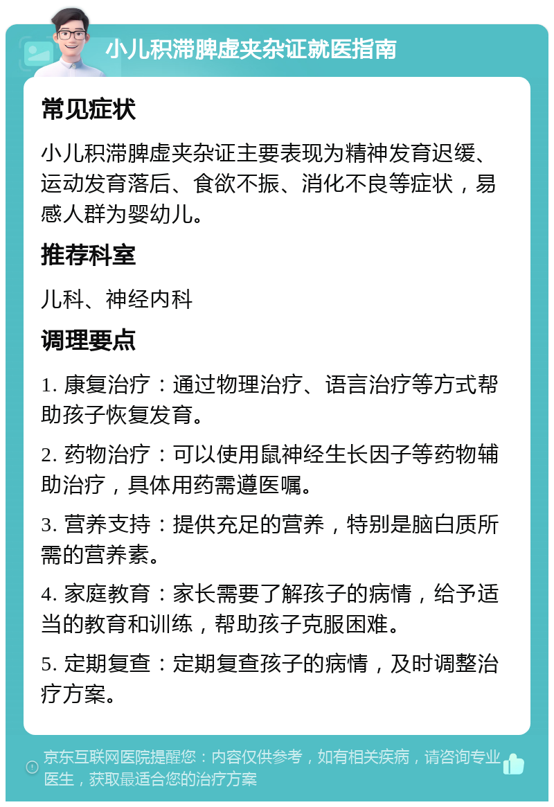 小儿积滞脾虚夹杂证就医指南 常见症状 小儿积滞脾虚夹杂证主要表现为精神发育迟缓、运动发育落后、食欲不振、消化不良等症状，易感人群为婴幼儿。 推荐科室 儿科、神经内科 调理要点 1. 康复治疗：通过物理治疗、语言治疗等方式帮助孩子恢复发育。 2. 药物治疗：可以使用鼠神经生长因子等药物辅助治疗，具体用药需遵医嘱。 3. 营养支持：提供充足的营养，特别是脑白质所需的营养素。 4. 家庭教育：家长需要了解孩子的病情，给予适当的教育和训练，帮助孩子克服困难。 5. 定期复查：定期复查孩子的病情，及时调整治疗方案。