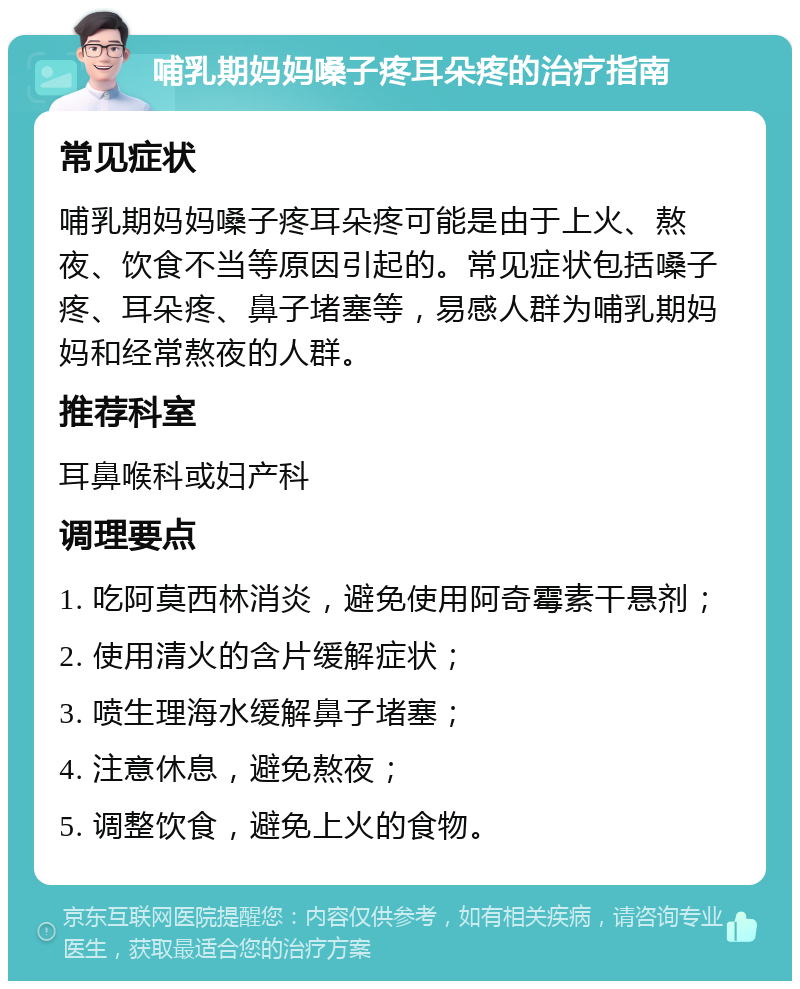 哺乳期妈妈嗓子疼耳朵疼的治疗指南 常见症状 哺乳期妈妈嗓子疼耳朵疼可能是由于上火、熬夜、饮食不当等原因引起的。常见症状包括嗓子疼、耳朵疼、鼻子堵塞等，易感人群为哺乳期妈妈和经常熬夜的人群。 推荐科室 耳鼻喉科或妇产科 调理要点 1. 吃阿莫西林消炎，避免使用阿奇霉素干悬剂； 2. 使用清火的含片缓解症状； 3. 喷生理海水缓解鼻子堵塞； 4. 注意休息，避免熬夜； 5. 调整饮食，避免上火的食物。