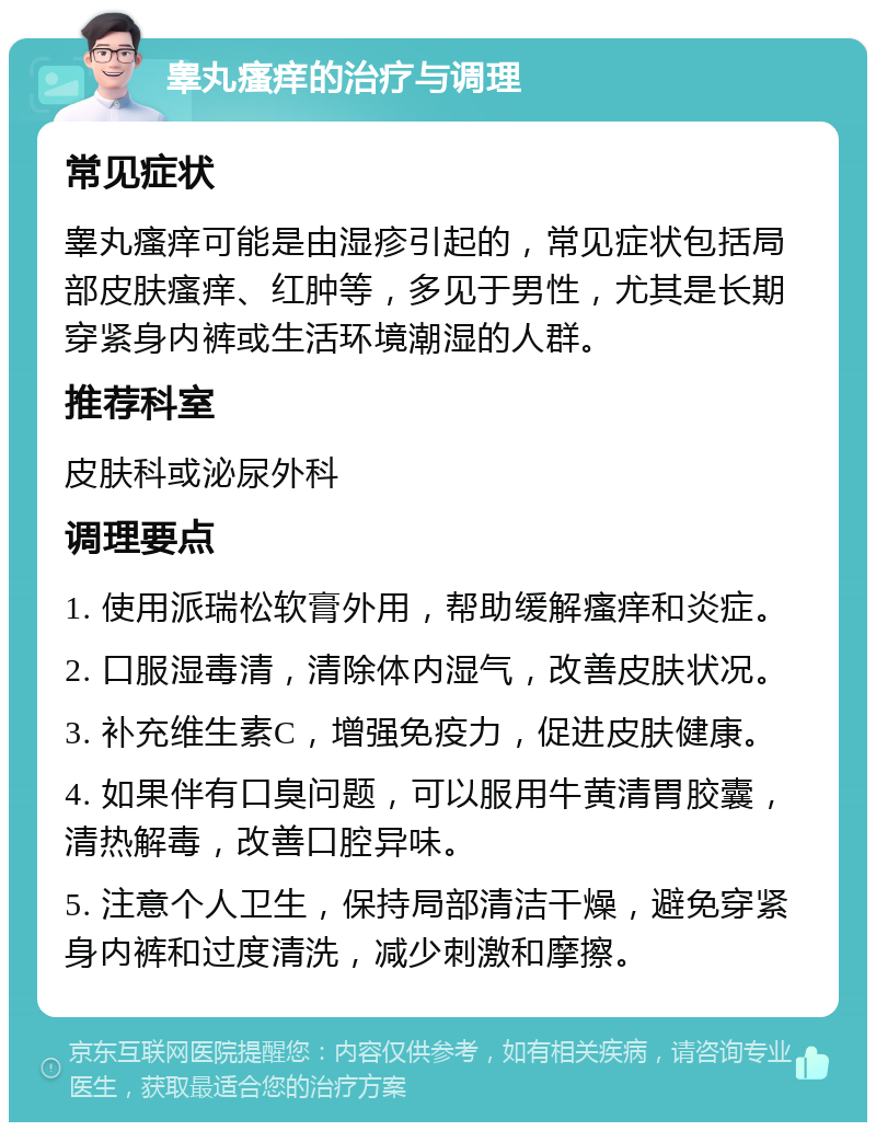 睾丸瘙痒的治疗与调理 常见症状 睾丸瘙痒可能是由湿疹引起的，常见症状包括局部皮肤瘙痒、红肿等，多见于男性，尤其是长期穿紧身内裤或生活环境潮湿的人群。 推荐科室 皮肤科或泌尿外科 调理要点 1. 使用派瑞松软膏外用，帮助缓解瘙痒和炎症。 2. 口服湿毒清，清除体内湿气，改善皮肤状况。 3. 补充维生素C，增强免疫力，促进皮肤健康。 4. 如果伴有口臭问题，可以服用牛黄清胃胶囊，清热解毒，改善口腔异味。 5. 注意个人卫生，保持局部清洁干燥，避免穿紧身内裤和过度清洗，减少刺激和摩擦。