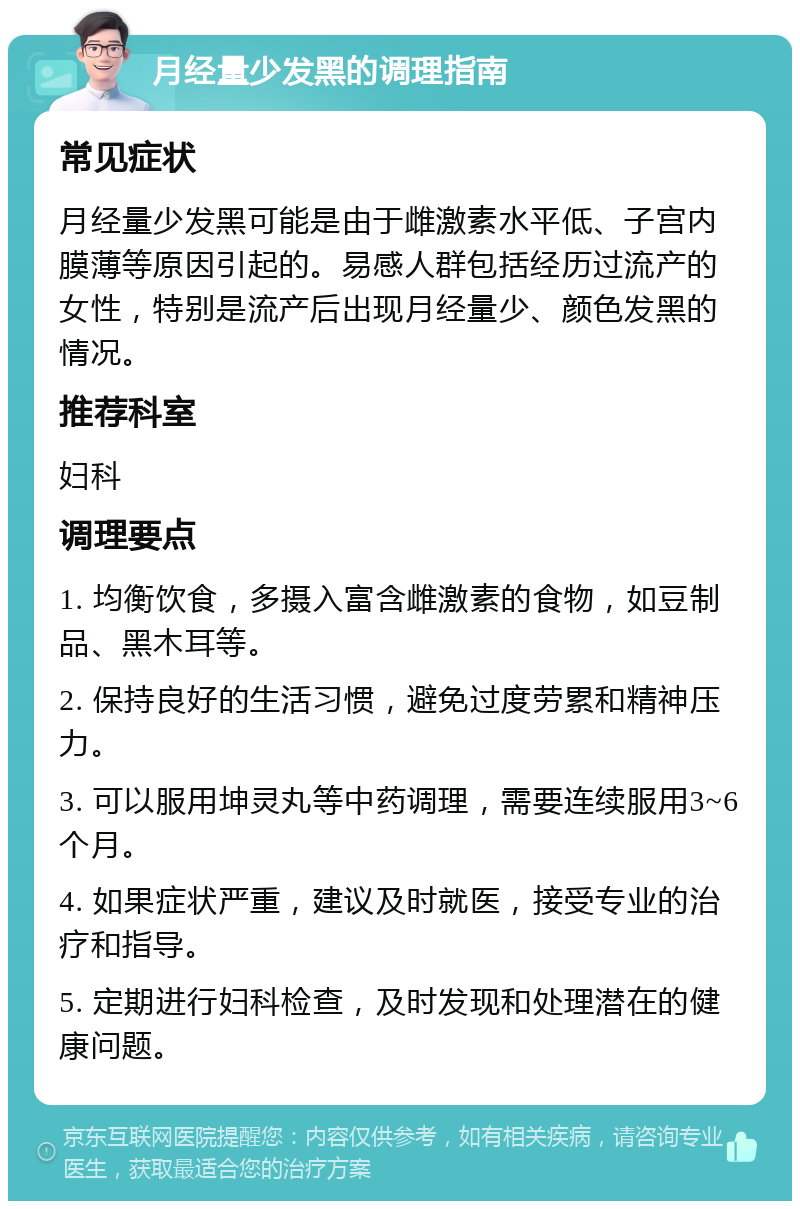 月经量少发黑的调理指南 常见症状 月经量少发黑可能是由于雌激素水平低、子宫内膜薄等原因引起的。易感人群包括经历过流产的女性，特别是流产后出现月经量少、颜色发黑的情况。 推荐科室 妇科 调理要点 1. 均衡饮食，多摄入富含雌激素的食物，如豆制品、黑木耳等。 2. 保持良好的生活习惯，避免过度劳累和精神压力。 3. 可以服用坤灵丸等中药调理，需要连续服用3~6个月。 4. 如果症状严重，建议及时就医，接受专业的治疗和指导。 5. 定期进行妇科检查，及时发现和处理潜在的健康问题。