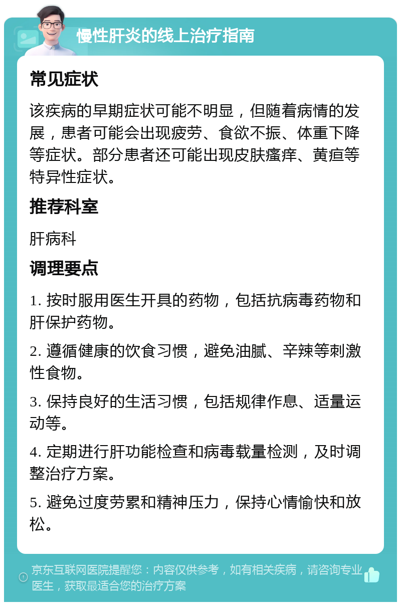 慢性肝炎的线上治疗指南 常见症状 该疾病的早期症状可能不明显，但随着病情的发展，患者可能会出现疲劳、食欲不振、体重下降等症状。部分患者还可能出现皮肤瘙痒、黄疸等特异性症状。 推荐科室 肝病科 调理要点 1. 按时服用医生开具的药物，包括抗病毒药物和肝保护药物。 2. 遵循健康的饮食习惯，避免油腻、辛辣等刺激性食物。 3. 保持良好的生活习惯，包括规律作息、适量运动等。 4. 定期进行肝功能检查和病毒载量检测，及时调整治疗方案。 5. 避免过度劳累和精神压力，保持心情愉快和放松。