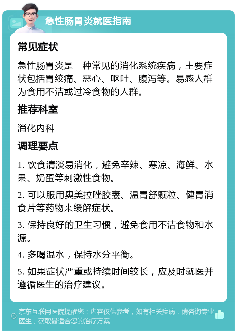 急性肠胃炎就医指南 常见症状 急性肠胃炎是一种常见的消化系统疾病，主要症状包括胃绞痛、恶心、呕吐、腹泻等。易感人群为食用不洁或过冷食物的人群。 推荐科室 消化内科 调理要点 1. 饮食清淡易消化，避免辛辣、寒凉、海鲜、水果、奶蛋等刺激性食物。 2. 可以服用奥美拉唑胶囊、温胃舒颗粒、健胃消食片等药物来缓解症状。 3. 保持良好的卫生习惯，避免食用不洁食物和水源。 4. 多喝温水，保持水分平衡。 5. 如果症状严重或持续时间较长，应及时就医并遵循医生的治疗建议。