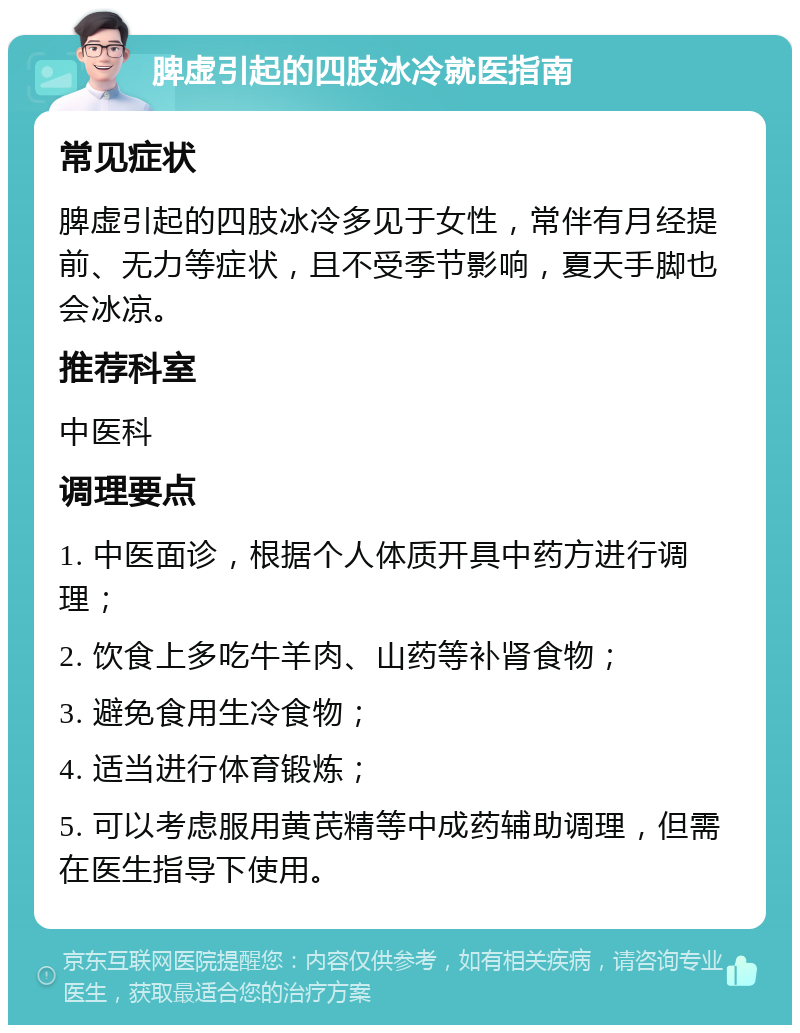 脾虚引起的四肢冰冷就医指南 常见症状 脾虚引起的四肢冰冷多见于女性，常伴有月经提前、无力等症状，且不受季节影响，夏天手脚也会冰凉。 推荐科室 中医科 调理要点 1. 中医面诊，根据个人体质开具中药方进行调理； 2. 饮食上多吃牛羊肉、山药等补肾食物； 3. 避免食用生冷食物； 4. 适当进行体育锻炼； 5. 可以考虑服用黄芪精等中成药辅助调理，但需在医生指导下使用。