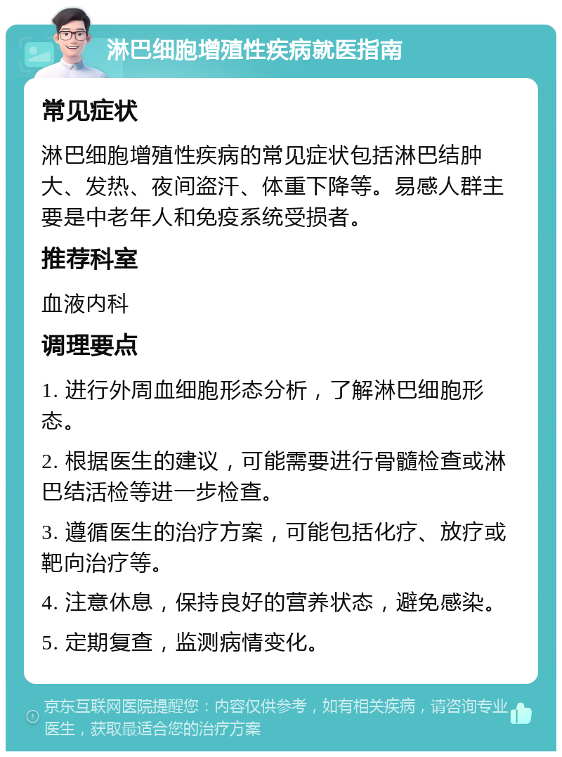 淋巴细胞增殖性疾病就医指南 常见症状 淋巴细胞增殖性疾病的常见症状包括淋巴结肿大、发热、夜间盗汗、体重下降等。易感人群主要是中老年人和免疫系统受损者。 推荐科室 血液内科 调理要点 1. 进行外周血细胞形态分析，了解淋巴细胞形态。 2. 根据医生的建议，可能需要进行骨髓检查或淋巴结活检等进一步检查。 3. 遵循医生的治疗方案，可能包括化疗、放疗或靶向治疗等。 4. 注意休息，保持良好的营养状态，避免感染。 5. 定期复查，监测病情变化。