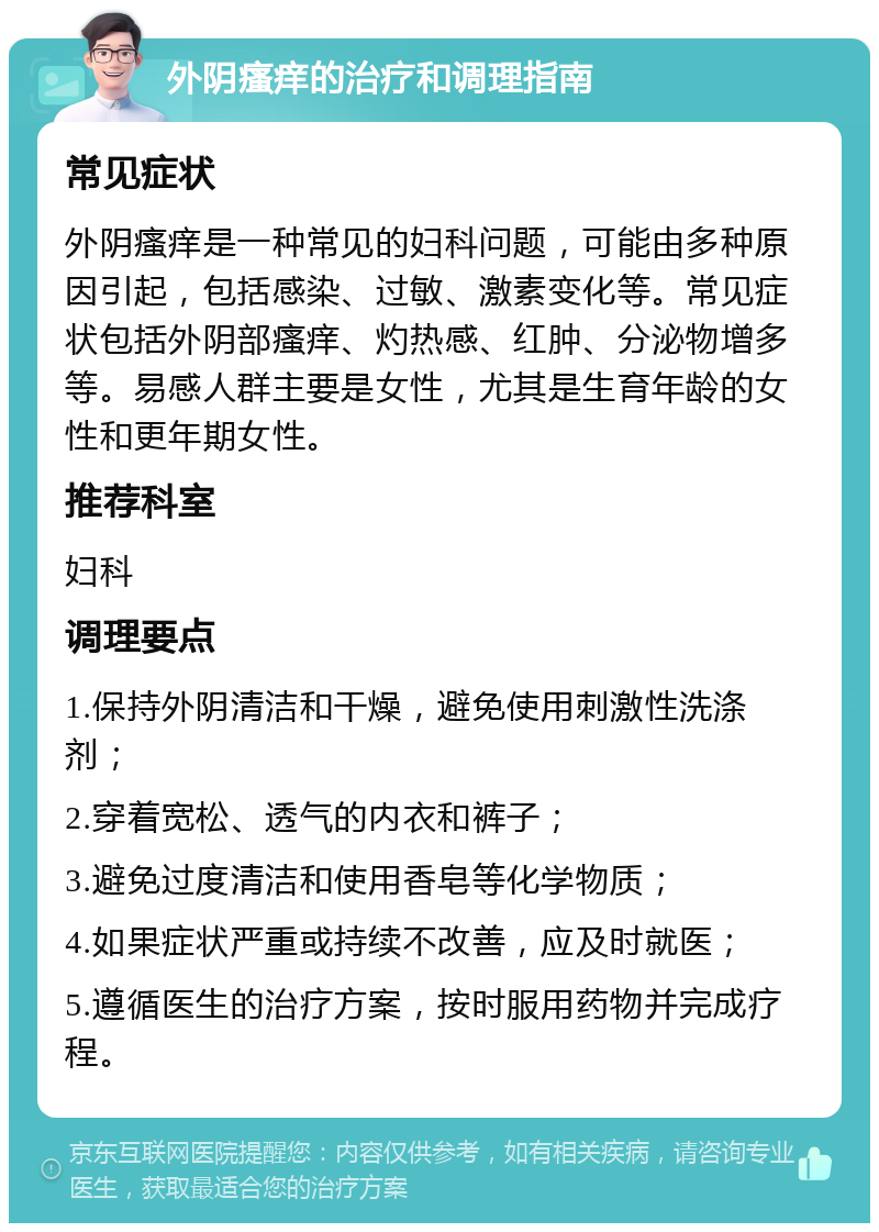 外阴瘙痒的治疗和调理指南 常见症状 外阴瘙痒是一种常见的妇科问题，可能由多种原因引起，包括感染、过敏、激素变化等。常见症状包括外阴部瘙痒、灼热感、红肿、分泌物增多等。易感人群主要是女性，尤其是生育年龄的女性和更年期女性。 推荐科室 妇科 调理要点 1.保持外阴清洁和干燥，避免使用刺激性洗涤剂； 2.穿着宽松、透气的内衣和裤子； 3.避免过度清洁和使用香皂等化学物质； 4.如果症状严重或持续不改善，应及时就医； 5.遵循医生的治疗方案，按时服用药物并完成疗程。