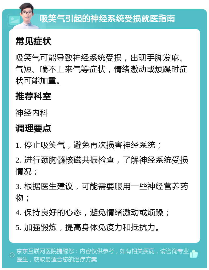 吸笑气引起的神经系统受损就医指南 常见症状 吸笑气可能导致神经系统受损，出现手脚发麻、气短、喘不上来气等症状，情绪激动或烦躁时症状可能加重。 推荐科室 神经内科 调理要点 1. 停止吸笑气，避免再次损害神经系统； 2. 进行颈胸髓核磁共振检查，了解神经系统受损情况； 3. 根据医生建议，可能需要服用一些神经营养药物； 4. 保持良好的心态，避免情绪激动或烦躁； 5. 加强锻炼，提高身体免疫力和抵抗力。