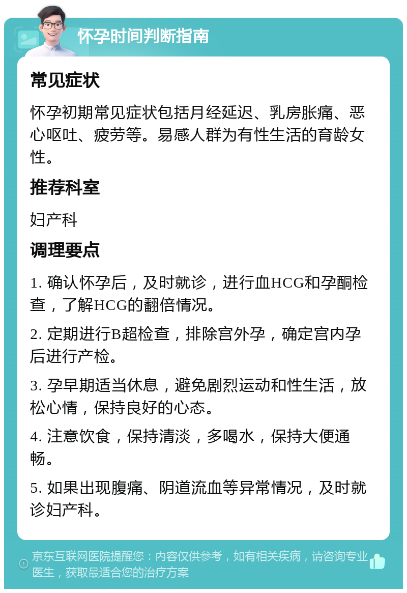 怀孕时间判断指南 常见症状 怀孕初期常见症状包括月经延迟、乳房胀痛、恶心呕吐、疲劳等。易感人群为有性生活的育龄女性。 推荐科室 妇产科 调理要点 1. 确认怀孕后，及时就诊，进行血HCG和孕酮检查，了解HCG的翻倍情况。 2. 定期进行B超检查，排除宫外孕，确定宫内孕后进行产检。 3. 孕早期适当休息，避免剧烈运动和性生活，放松心情，保持良好的心态。 4. 注意饮食，保持清淡，多喝水，保持大便通畅。 5. 如果出现腹痛、阴道流血等异常情况，及时就诊妇产科。