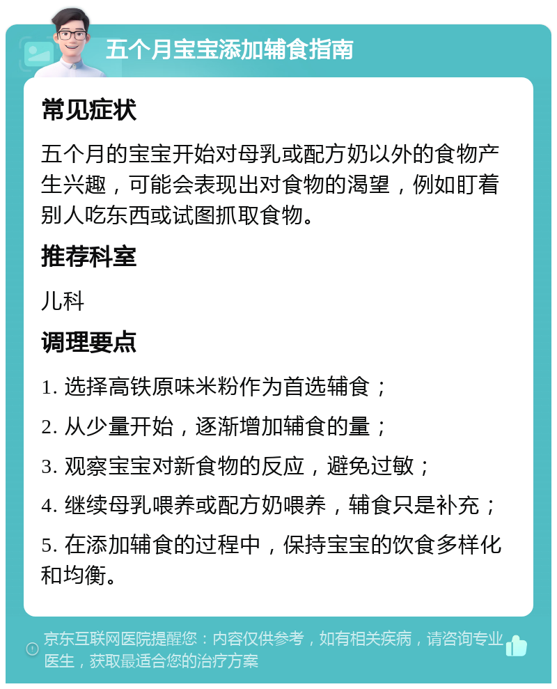 五个月宝宝添加辅食指南 常见症状 五个月的宝宝开始对母乳或配方奶以外的食物产生兴趣，可能会表现出对食物的渴望，例如盯着别人吃东西或试图抓取食物。 推荐科室 儿科 调理要点 1. 选择高铁原味米粉作为首选辅食； 2. 从少量开始，逐渐增加辅食的量； 3. 观察宝宝对新食物的反应，避免过敏； 4. 继续母乳喂养或配方奶喂养，辅食只是补充； 5. 在添加辅食的过程中，保持宝宝的饮食多样化和均衡。