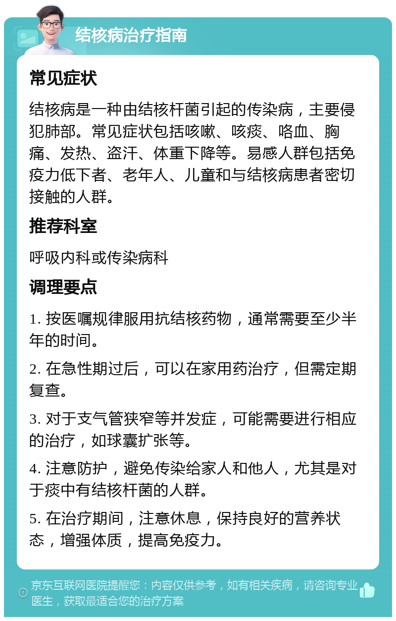 结核病治疗指南 常见症状 结核病是一种由结核杆菌引起的传染病，主要侵犯肺部。常见症状包括咳嗽、咳痰、咯血、胸痛、发热、盗汗、体重下降等。易感人群包括免疫力低下者、老年人、儿童和与结核病患者密切接触的人群。 推荐科室 呼吸内科或传染病科 调理要点 1. 按医嘱规律服用抗结核药物，通常需要至少半年的时间。 2. 在急性期过后，可以在家用药治疗，但需定期复查。 3. 对于支气管狭窄等并发症，可能需要进行相应的治疗，如球囊扩张等。 4. 注意防护，避免传染给家人和他人，尤其是对于痰中有结核杆菌的人群。 5. 在治疗期间，注意休息，保持良好的营养状态，增强体质，提高免疫力。