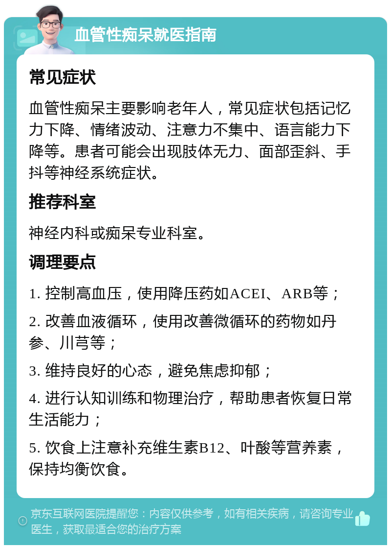 血管性痴呆就医指南 常见症状 血管性痴呆主要影响老年人，常见症状包括记忆力下降、情绪波动、注意力不集中、语言能力下降等。患者可能会出现肢体无力、面部歪斜、手抖等神经系统症状。 推荐科室 神经内科或痴呆专业科室。 调理要点 1. 控制高血压，使用降压药如ACEI、ARB等； 2. 改善血液循环，使用改善微循环的药物如丹参、川芎等； 3. 维持良好的心态，避免焦虑抑郁； 4. 进行认知训练和物理治疗，帮助患者恢复日常生活能力； 5. 饮食上注意补充维生素B12、叶酸等营养素，保持均衡饮食。