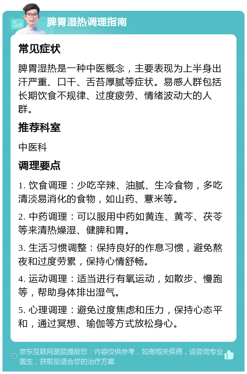 脾胃湿热调理指南 常见症状 脾胃湿热是一种中医概念，主要表现为上半身出汗严重、口干、舌苔厚腻等症状。易感人群包括长期饮食不规律、过度疲劳、情绪波动大的人群。 推荐科室 中医科 调理要点 1. 饮食调理：少吃辛辣、油腻、生冷食物，多吃清淡易消化的食物，如山药、薏米等。 2. 中药调理：可以服用中药如黄连、黄芩、茯苓等来清热燥湿、健脾和胃。 3. 生活习惯调整：保持良好的作息习惯，避免熬夜和过度劳累，保持心情舒畅。 4. 运动调理：适当进行有氧运动，如散步、慢跑等，帮助身体排出湿气。 5. 心理调理：避免过度焦虑和压力，保持心态平和，通过冥想、瑜伽等方式放松身心。