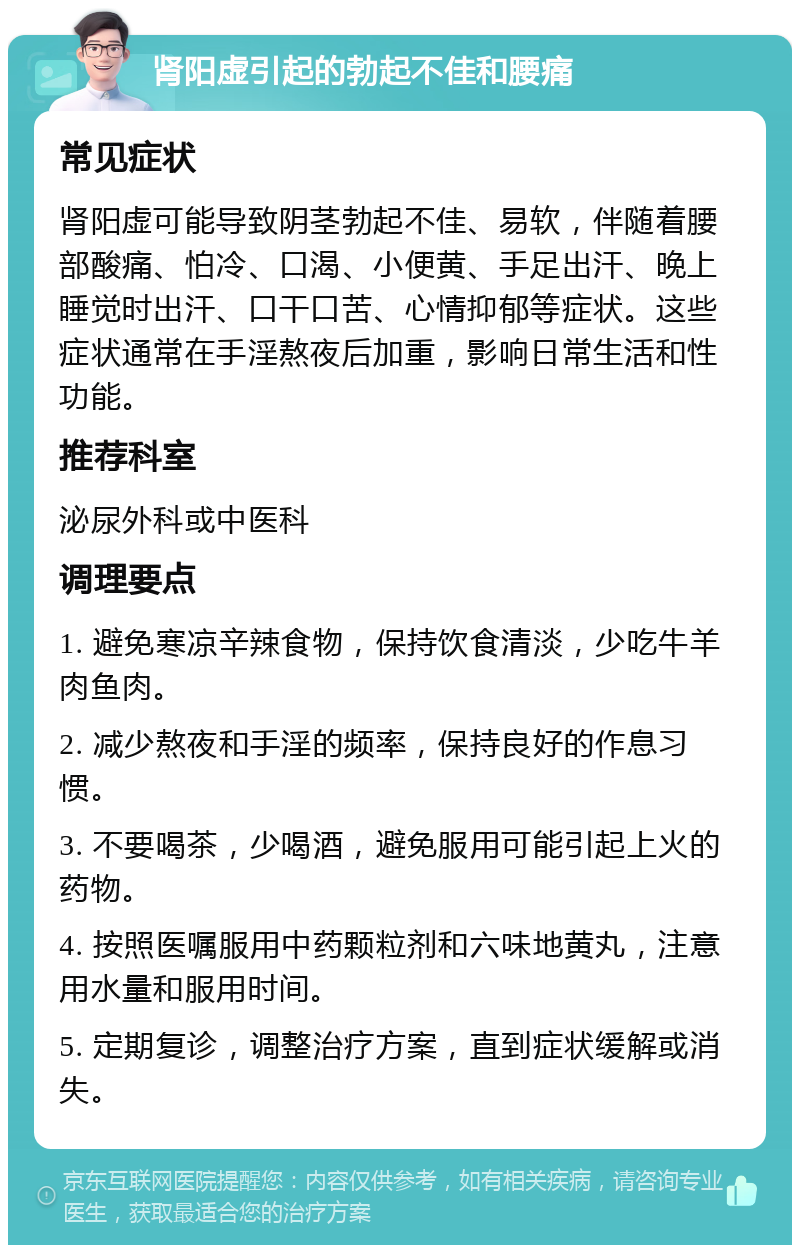 肾阳虚引起的勃起不佳和腰痛 常见症状 肾阳虚可能导致阴茎勃起不佳、易软，伴随着腰部酸痛、怕冷、口渴、小便黄、手足出汗、晚上睡觉时出汗、口干口苦、心情抑郁等症状。这些症状通常在手淫熬夜后加重，影响日常生活和性功能。 推荐科室 泌尿外科或中医科 调理要点 1. 避免寒凉辛辣食物，保持饮食清淡，少吃牛羊肉鱼肉。 2. 减少熬夜和手淫的频率，保持良好的作息习惯。 3. 不要喝茶，少喝酒，避免服用可能引起上火的药物。 4. 按照医嘱服用中药颗粒剂和六味地黄丸，注意用水量和服用时间。 5. 定期复诊，调整治疗方案，直到症状缓解或消失。