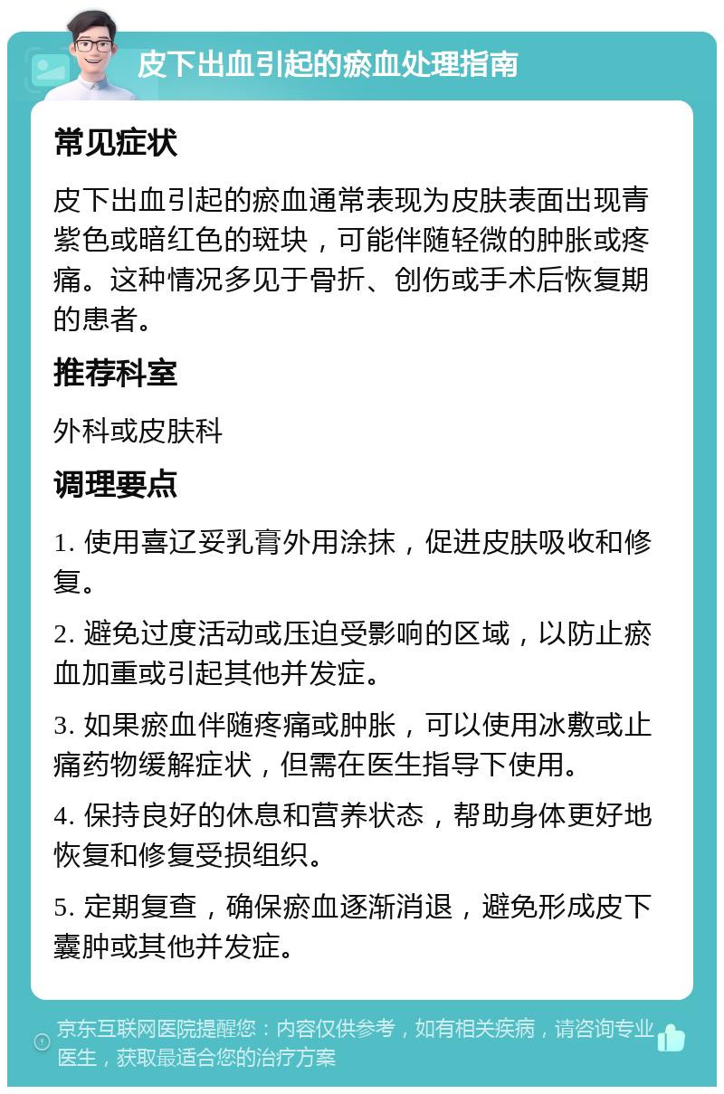 皮下出血引起的瘀血处理指南 常见症状 皮下出血引起的瘀血通常表现为皮肤表面出现青紫色或暗红色的斑块，可能伴随轻微的肿胀或疼痛。这种情况多见于骨折、创伤或手术后恢复期的患者。 推荐科室 外科或皮肤科 调理要点 1. 使用喜辽妥乳膏外用涂抹，促进皮肤吸收和修复。 2. 避免过度活动或压迫受影响的区域，以防止瘀血加重或引起其他并发症。 3. 如果瘀血伴随疼痛或肿胀，可以使用冰敷或止痛药物缓解症状，但需在医生指导下使用。 4. 保持良好的休息和营养状态，帮助身体更好地恢复和修复受损组织。 5. 定期复查，确保瘀血逐渐消退，避免形成皮下囊肿或其他并发症。