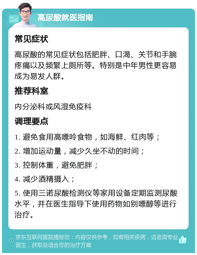 高尿酸就医指南 常见症状 高尿酸的常见症状包括肥胖、口渴、关节和手腕疼痛以及频繁上厕所等。特别是中年男性更容易成为易发人群。 推荐科室 内分泌科或风湿免疫科 调理要点 1. 避免食用高嘌呤食物，如海鲜、红肉等； 2. 增加运动量，减少久坐不动的时间； 3. 控制体重，避免肥胖； 4. 减少酒精摄入； 5. 使用三诺尿酸检测仪等家用设备定期监测尿酸水平，并在医生指导下使用药物如别嘌醇等进行治疗。