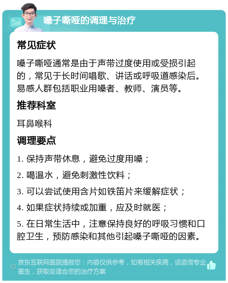 嗓子嘶哑的调理与治疗 常见症状 嗓子嘶哑通常是由于声带过度使用或受损引起的，常见于长时间唱歌、讲话或呼吸道感染后。易感人群包括职业用嗓者、教师、演员等。 推荐科室 耳鼻喉科 调理要点 1. 保持声带休息，避免过度用嗓； 2. 喝温水，避免刺激性饮料； 3. 可以尝试使用含片如铁笛片来缓解症状； 4. 如果症状持续或加重，应及时就医； 5. 在日常生活中，注意保持良好的呼吸习惯和口腔卫生，预防感染和其他引起嗓子嘶哑的因素。