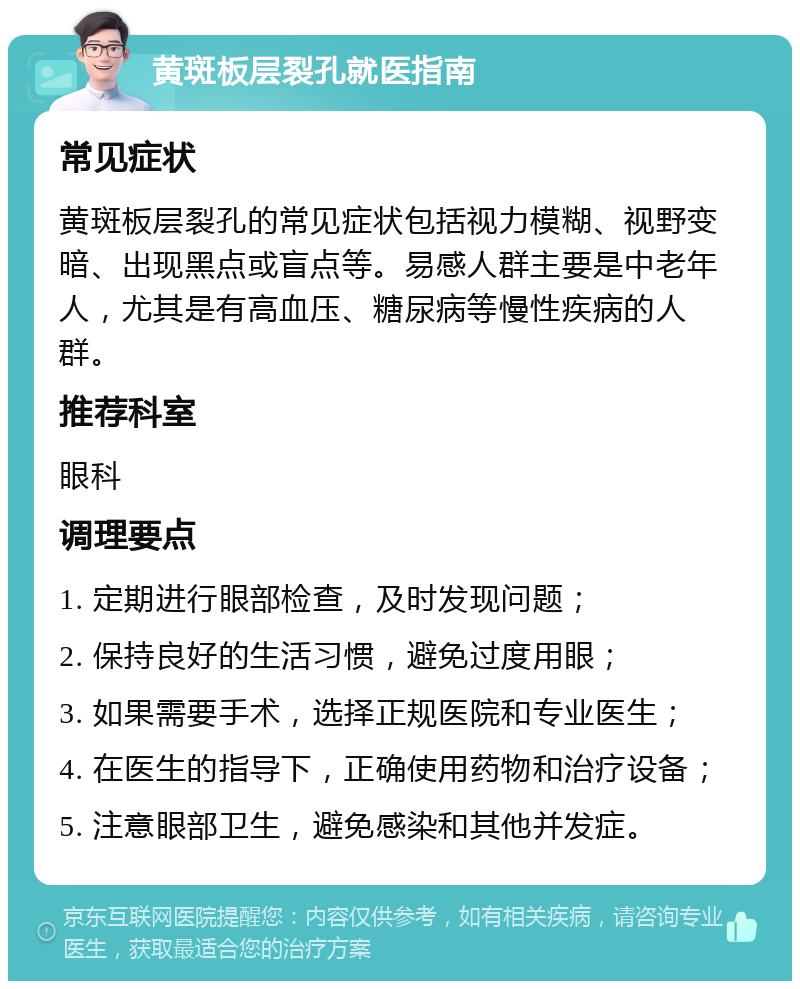 黄斑板层裂孔就医指南 常见症状 黄斑板层裂孔的常见症状包括视力模糊、视野变暗、出现黑点或盲点等。易感人群主要是中老年人，尤其是有高血压、糖尿病等慢性疾病的人群。 推荐科室 眼科 调理要点 1. 定期进行眼部检查，及时发现问题； 2. 保持良好的生活习惯，避免过度用眼； 3. 如果需要手术，选择正规医院和专业医生； 4. 在医生的指导下，正确使用药物和治疗设备； 5. 注意眼部卫生，避免感染和其他并发症。