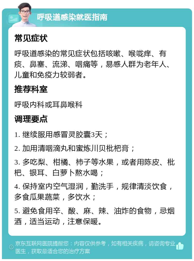 呼吸道感染就医指南 常见症状 呼吸道感染的常见症状包括咳嗽、喉咙痒、有痰、鼻塞、流涕、咽痛等，易感人群为老年人、儿童和免疫力较弱者。 推荐科室 呼吸内科或耳鼻喉科 调理要点 1. 继续服用感冒灵胶囊3天； 2. 加用清咽滴丸和蜜炼川贝枇杷膏； 3. 多吃梨、柑橘、柿子等水果，或者用陈皮、枇杷、银耳、白萝卜熬水喝； 4. 保持室内空气湿润，勤洗手，规律清淡饮食，多食瓜果蔬菜，多饮水； 5. 避免食用辛、酸、麻、辣、油炸的食物，忌烟酒，适当运动，注意保暖。