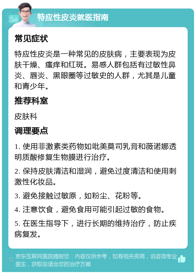 特应性皮炎就医指南 常见症状 特应性皮炎是一种常见的皮肤病，主要表现为皮肤干燥、瘙痒和红斑。易感人群包括有过敏性鼻炎、唇炎、黑眼圈等过敏史的人群，尤其是儿童和青少年。 推荐科室 皮肤科 调理要点 1. 使用非激素类药物如吡美莫司乳膏和薇诺娜透明质酸修复生物膜进行治疗。 2. 保持皮肤清洁和湿润，避免过度清洁和使用刺激性化妆品。 3. 避免接触过敏原，如粉尘、花粉等。 4. 注意饮食，避免食用可能引起过敏的食物。 5. 在医生指导下，进行长期的维持治疗，防止疾病复发。