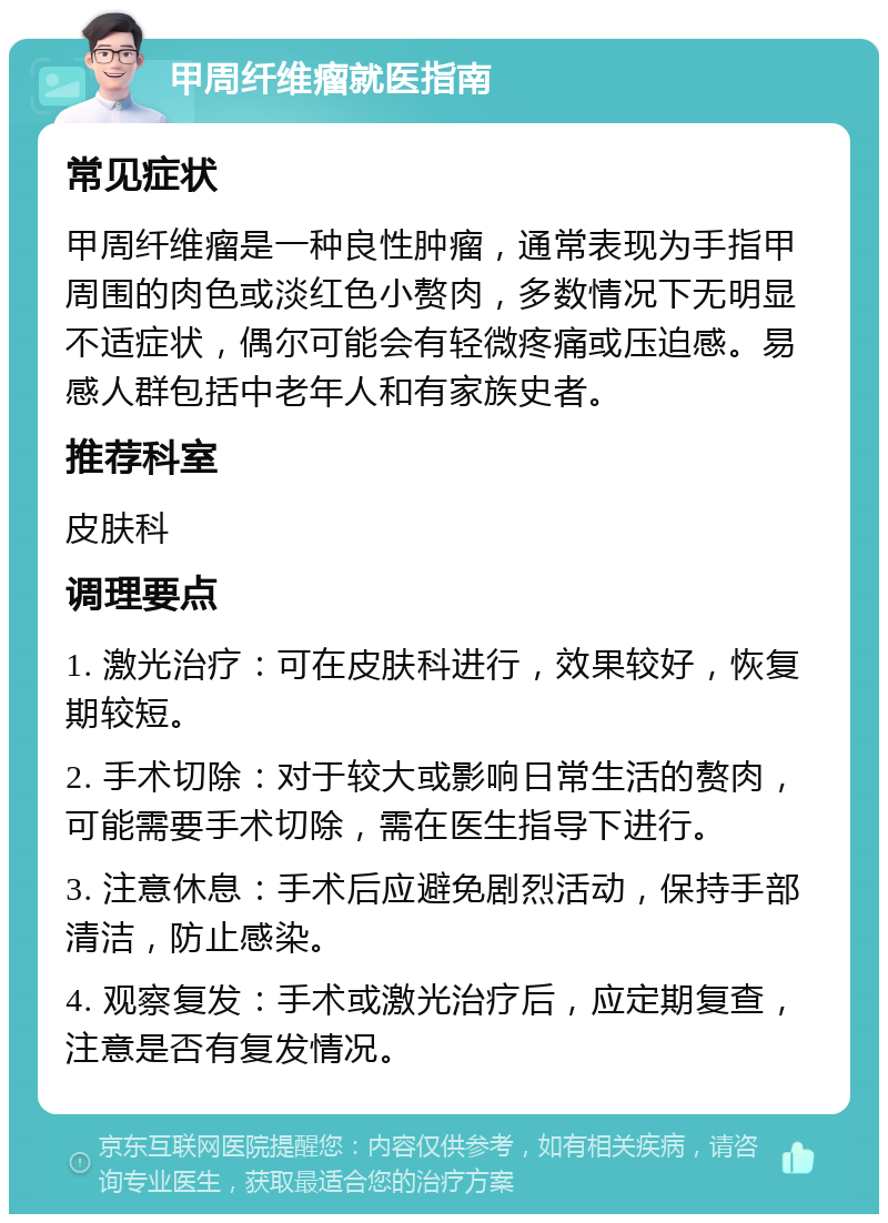 甲周纤维瘤就医指南 常见症状 甲周纤维瘤是一种良性肿瘤，通常表现为手指甲周围的肉色或淡红色小赘肉，多数情况下无明显不适症状，偶尔可能会有轻微疼痛或压迫感。易感人群包括中老年人和有家族史者。 推荐科室 皮肤科 调理要点 1. 激光治疗：可在皮肤科进行，效果较好，恢复期较短。 2. 手术切除：对于较大或影响日常生活的赘肉，可能需要手术切除，需在医生指导下进行。 3. 注意休息：手术后应避免剧烈活动，保持手部清洁，防止感染。 4. 观察复发：手术或激光治疗后，应定期复查，注意是否有复发情况。