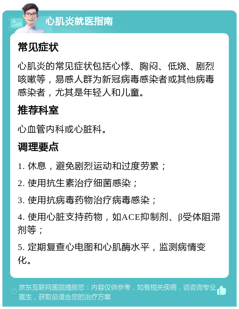 心肌炎就医指南 常见症状 心肌炎的常见症状包括心悸、胸闷、低烧、剧烈咳嗽等，易感人群为新冠病毒感染者或其他病毒感染者，尤其是年轻人和儿童。 推荐科室 心血管内科或心脏科。 调理要点 1. 休息，避免剧烈运动和过度劳累； 2. 使用抗生素治疗细菌感染； 3. 使用抗病毒药物治疗病毒感染； 4. 使用心脏支持药物，如ACE抑制剂、β受体阻滞剂等； 5. 定期复查心电图和心肌酶水平，监测病情变化。