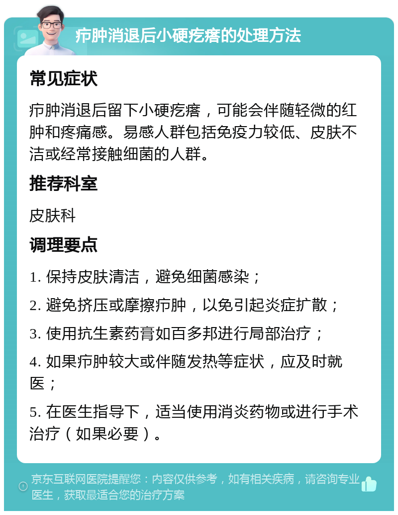 疖肿消退后小硬疙瘩的处理方法 常见症状 疖肿消退后留下小硬疙瘩，可能会伴随轻微的红肿和疼痛感。易感人群包括免疫力较低、皮肤不洁或经常接触细菌的人群。 推荐科室 皮肤科 调理要点 1. 保持皮肤清洁，避免细菌感染； 2. 避免挤压或摩擦疖肿，以免引起炎症扩散； 3. 使用抗生素药膏如百多邦进行局部治疗； 4. 如果疖肿较大或伴随发热等症状，应及时就医； 5. 在医生指导下，适当使用消炎药物或进行手术治疗（如果必要）。