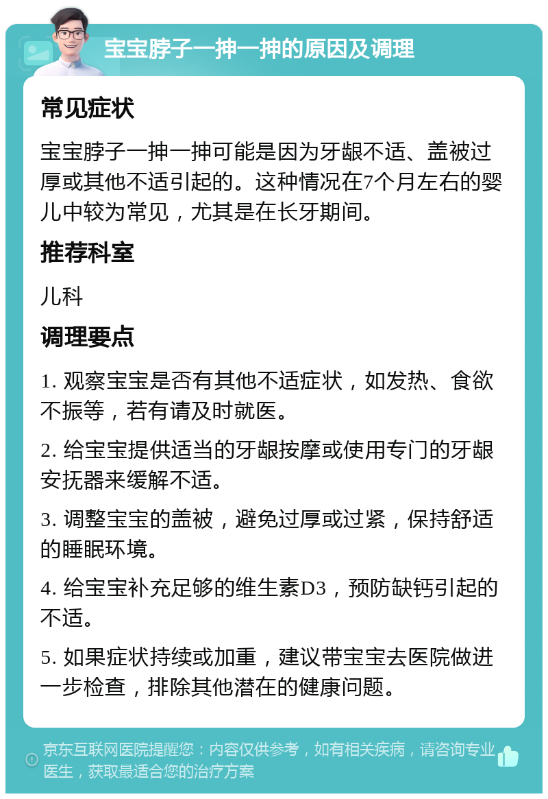 宝宝脖子一抻一抻的原因及调理 常见症状 宝宝脖子一抻一抻可能是因为牙龈不适、盖被过厚或其他不适引起的。这种情况在7个月左右的婴儿中较为常见，尤其是在长牙期间。 推荐科室 儿科 调理要点 1. 观察宝宝是否有其他不适症状，如发热、食欲不振等，若有请及时就医。 2. 给宝宝提供适当的牙龈按摩或使用专门的牙龈安抚器来缓解不适。 3. 调整宝宝的盖被，避免过厚或过紧，保持舒适的睡眠环境。 4. 给宝宝补充足够的维生素D3，预防缺钙引起的不适。 5. 如果症状持续或加重，建议带宝宝去医院做进一步检查，排除其他潜在的健康问题。