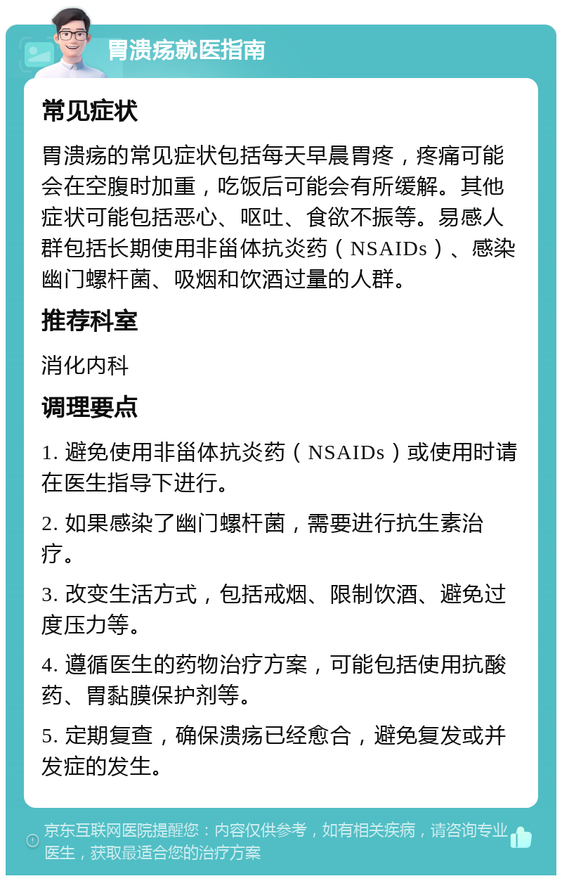 胃溃疡就医指南 常见症状 胃溃疡的常见症状包括每天早晨胃疼，疼痛可能会在空腹时加重，吃饭后可能会有所缓解。其他症状可能包括恶心、呕吐、食欲不振等。易感人群包括长期使用非甾体抗炎药（NSAIDs）、感染幽门螺杆菌、吸烟和饮酒过量的人群。 推荐科室 消化内科 调理要点 1. 避免使用非甾体抗炎药（NSAIDs）或使用时请在医生指导下进行。 2. 如果感染了幽门螺杆菌，需要进行抗生素治疗。 3. 改变生活方式，包括戒烟、限制饮酒、避免过度压力等。 4. 遵循医生的药物治疗方案，可能包括使用抗酸药、胃黏膜保护剂等。 5. 定期复查，确保溃疡已经愈合，避免复发或并发症的发生。