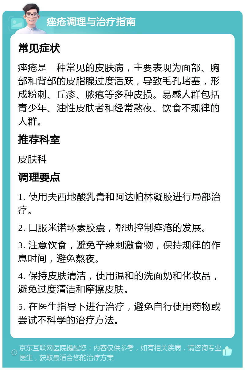 痤疮调理与治疗指南 常见症状 痤疮是一种常见的皮肤病，主要表现为面部、胸部和背部的皮脂腺过度活跃，导致毛孔堵塞，形成粉刺、丘疹、脓疱等多种皮损。易感人群包括青少年、油性皮肤者和经常熬夜、饮食不规律的人群。 推荐科室 皮肤科 调理要点 1. 使用夫西地酸乳膏和阿达帕林凝胶进行局部治疗。 2. 口服米诺环素胶囊，帮助控制痤疮的发展。 3. 注意饮食，避免辛辣刺激食物，保持规律的作息时间，避免熬夜。 4. 保持皮肤清洁，使用温和的洗面奶和化妆品，避免过度清洁和摩擦皮肤。 5. 在医生指导下进行治疗，避免自行使用药物或尝试不科学的治疗方法。