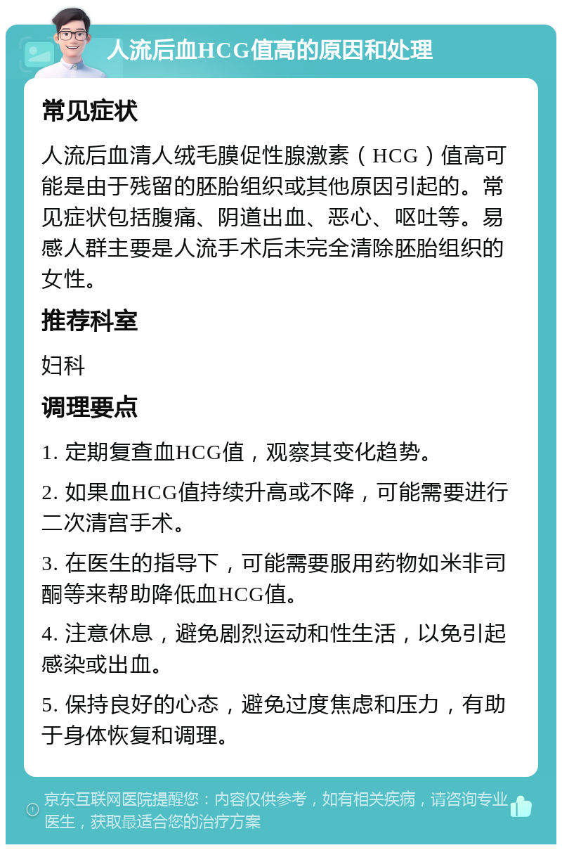 人流后血HCG值高的原因和处理 常见症状 人流后血清人绒毛膜促性腺激素（HCG）值高可能是由于残留的胚胎组织或其他原因引起的。常见症状包括腹痛、阴道出血、恶心、呕吐等。易感人群主要是人流手术后未完全清除胚胎组织的女性。 推荐科室 妇科 调理要点 1. 定期复查血HCG值，观察其变化趋势。 2. 如果血HCG值持续升高或不降，可能需要进行二次清宫手术。 3. 在医生的指导下，可能需要服用药物如米非司酮等来帮助降低血HCG值。 4. 注意休息，避免剧烈运动和性生活，以免引起感染或出血。 5. 保持良好的心态，避免过度焦虑和压力，有助于身体恢复和调理。