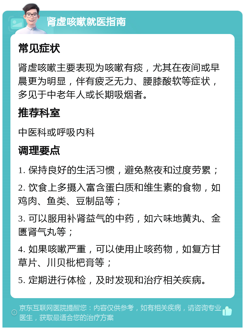 肾虚咳嗽就医指南 常见症状 肾虚咳嗽主要表现为咳嗽有痰，尤其在夜间或早晨更为明显，伴有疲乏无力、腰膝酸软等症状，多见于中老年人或长期吸烟者。 推荐科室 中医科或呼吸内科 调理要点 1. 保持良好的生活习惯，避免熬夜和过度劳累； 2. 饮食上多摄入富含蛋白质和维生素的食物，如鸡肉、鱼类、豆制品等； 3. 可以服用补肾益气的中药，如六味地黄丸、金匮肾气丸等； 4. 如果咳嗽严重，可以使用止咳药物，如复方甘草片、川贝枇杷膏等； 5. 定期进行体检，及时发现和治疗相关疾病。