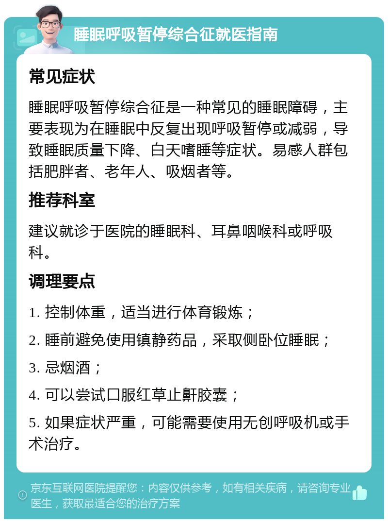 睡眠呼吸暂停综合征就医指南 常见症状 睡眠呼吸暂停综合征是一种常见的睡眠障碍，主要表现为在睡眠中反复出现呼吸暂停或减弱，导致睡眠质量下降、白天嗜睡等症状。易感人群包括肥胖者、老年人、吸烟者等。 推荐科室 建议就诊于医院的睡眠科、耳鼻咽喉科或呼吸科。 调理要点 1. 控制体重，适当进行体育锻炼； 2. 睡前避免使用镇静药品，采取侧卧位睡眠； 3. 忌烟酒； 4. 可以尝试口服红草止鼾胶囊； 5. 如果症状严重，可能需要使用无创呼吸机或手术治疗。