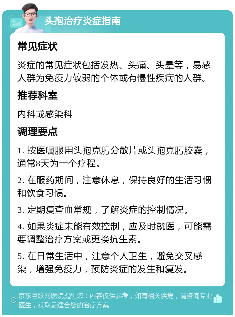 头孢治疗炎症指南 常见症状 炎症的常见症状包括发热、头痛、头晕等，易感人群为免疫力较弱的个体或有慢性疾病的人群。 推荐科室 内科或感染科 调理要点 1. 按医嘱服用头孢克肟分散片或头孢克肟胶囊，通常8天为一个疗程。 2. 在服药期间，注意休息，保持良好的生活习惯和饮食习惯。 3. 定期复查血常规，了解炎症的控制情况。 4. 如果炎症未能有效控制，应及时就医，可能需要调整治疗方案或更换抗生素。 5. 在日常生活中，注意个人卫生，避免交叉感染，增强免疫力，预防炎症的发生和复发。