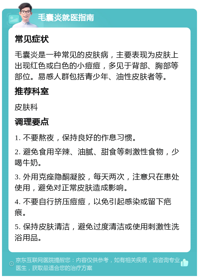 毛囊炎就医指南 常见症状 毛囊炎是一种常见的皮肤病，主要表现为皮肤上出现红色或白色的小痘痘，多见于背部、胸部等部位。易感人群包括青少年、油性皮肤者等。 推荐科室 皮肤科 调理要点 1. 不要熬夜，保持良好的作息习惯。 2. 避免食用辛辣、油腻、甜食等刺激性食物，少喝牛奶。 3. 外用克痤隐酮凝胶，每天两次，注意只在患处使用，避免对正常皮肤造成影响。 4. 不要自行挤压痘痘，以免引起感染或留下疤痕。 5. 保持皮肤清洁，避免过度清洁或使用刺激性洗浴用品。