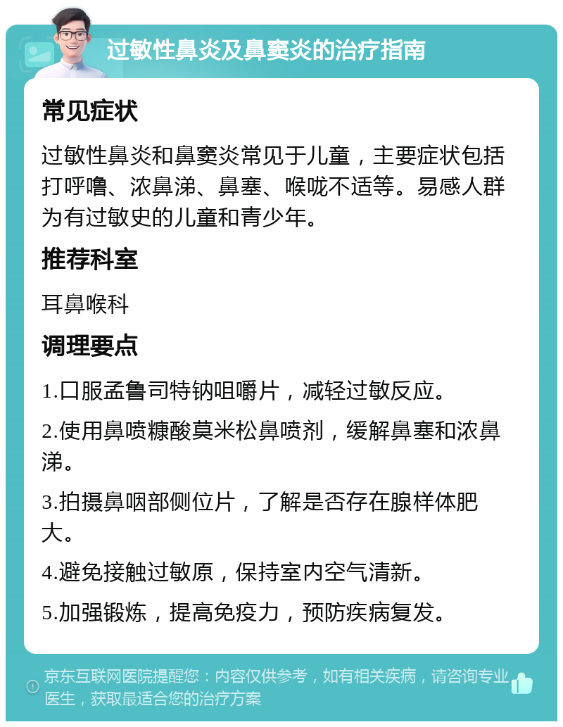 过敏性鼻炎及鼻窦炎的治疗指南 常见症状 过敏性鼻炎和鼻窦炎常见于儿童，主要症状包括打呼噜、浓鼻涕、鼻塞、喉咙不适等。易感人群为有过敏史的儿童和青少年。 推荐科室 耳鼻喉科 调理要点 1.口服孟鲁司特钠咀嚼片，减轻过敏反应。 2.使用鼻喷糠酸莫米松鼻喷剂，缓解鼻塞和浓鼻涕。 3.拍摄鼻咽部侧位片，了解是否存在腺样体肥大。 4.避免接触过敏原，保持室内空气清新。 5.加强锻炼，提高免疫力，预防疾病复发。