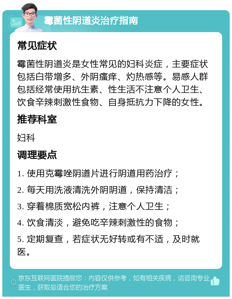 霉菌性阴道炎治疗指南 常见症状 霉菌性阴道炎是女性常见的妇科炎症，主要症状包括白带增多、外阴瘙痒、灼热感等。易感人群包括经常使用抗生素、性生活不注意个人卫生、饮食辛辣刺激性食物、自身抵抗力下降的女性。 推荐科室 妇科 调理要点 1. 使用克霉唑阴道片进行阴道用药治疗； 2. 每天用洗液清洗外阴阴道，保持清洁； 3. 穿着棉质宽松内裤，注意个人卫生； 4. 饮食清淡，避免吃辛辣刺激性的食物； 5. 定期复查，若症状无好转或有不适，及时就医。