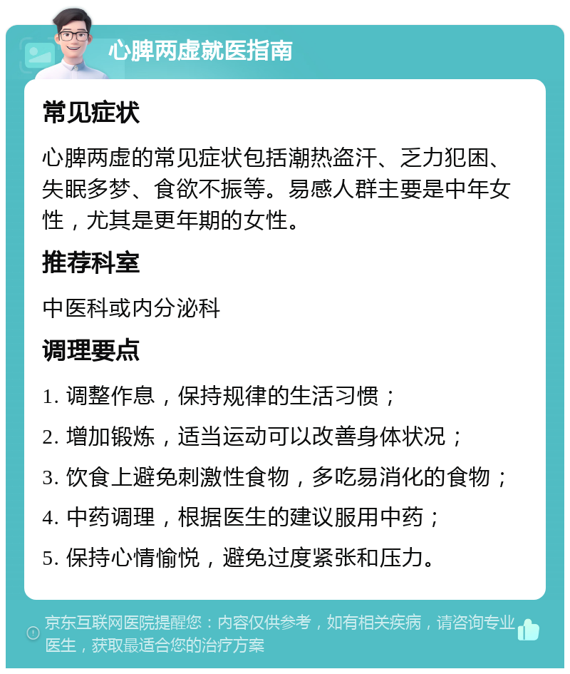 心脾两虚就医指南 常见症状 心脾两虚的常见症状包括潮热盗汗、乏力犯困、失眠多梦、食欲不振等。易感人群主要是中年女性，尤其是更年期的女性。 推荐科室 中医科或内分泌科 调理要点 1. 调整作息，保持规律的生活习惯； 2. 增加锻炼，适当运动可以改善身体状况； 3. 饮食上避免刺激性食物，多吃易消化的食物； 4. 中药调理，根据医生的建议服用中药； 5. 保持心情愉悦，避免过度紧张和压力。