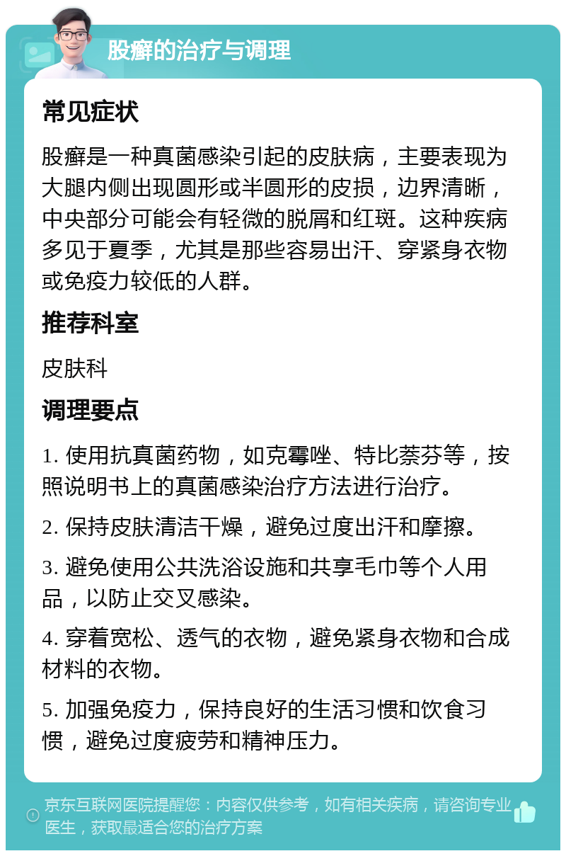 股癣的治疗与调理 常见症状 股癣是一种真菌感染引起的皮肤病，主要表现为大腿内侧出现圆形或半圆形的皮损，边界清晰，中央部分可能会有轻微的脱屑和红斑。这种疾病多见于夏季，尤其是那些容易出汗、穿紧身衣物或免疫力较低的人群。 推荐科室 皮肤科 调理要点 1. 使用抗真菌药物，如克霉唑、特比萘芬等，按照说明书上的真菌感染治疗方法进行治疗。 2. 保持皮肤清洁干燥，避免过度出汗和摩擦。 3. 避免使用公共洗浴设施和共享毛巾等个人用品，以防止交叉感染。 4. 穿着宽松、透气的衣物，避免紧身衣物和合成材料的衣物。 5. 加强免疫力，保持良好的生活习惯和饮食习惯，避免过度疲劳和精神压力。