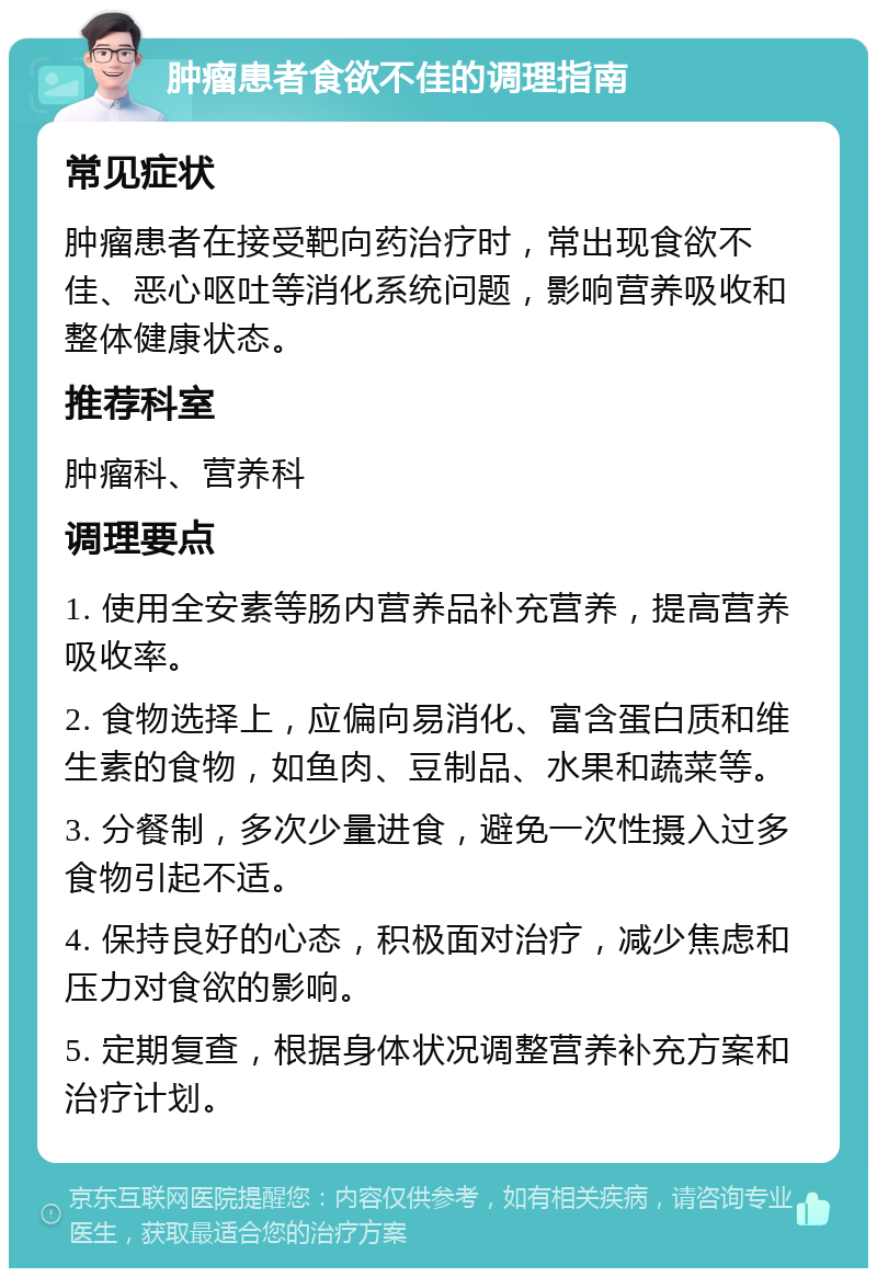 肿瘤患者食欲不佳的调理指南 常见症状 肿瘤患者在接受靶向药治疗时，常出现食欲不佳、恶心呕吐等消化系统问题，影响营养吸收和整体健康状态。 推荐科室 肿瘤科、营养科 调理要点 1. 使用全安素等肠内营养品补充营养，提高营养吸收率。 2. 食物选择上，应偏向易消化、富含蛋白质和维生素的食物，如鱼肉、豆制品、水果和蔬菜等。 3. 分餐制，多次少量进食，避免一次性摄入过多食物引起不适。 4. 保持良好的心态，积极面对治疗，减少焦虑和压力对食欲的影响。 5. 定期复查，根据身体状况调整营养补充方案和治疗计划。