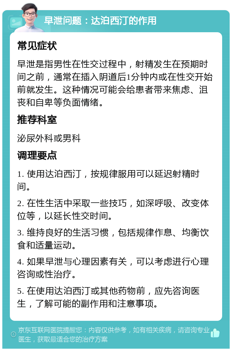 早泄问题：达泊西汀的作用 常见症状 早泄是指男性在性交过程中，射精发生在预期时间之前，通常在插入阴道后1分钟内或在性交开始前就发生。这种情况可能会给患者带来焦虑、沮丧和自卑等负面情绪。 推荐科室 泌尿外科或男科 调理要点 1. 使用达泊西汀，按规律服用可以延迟射精时间。 2. 在性生活中采取一些技巧，如深呼吸、改变体位等，以延长性交时间。 3. 维持良好的生活习惯，包括规律作息、均衡饮食和适量运动。 4. 如果早泄与心理因素有关，可以考虑进行心理咨询或性治疗。 5. 在使用达泊西汀或其他药物前，应先咨询医生，了解可能的副作用和注意事项。