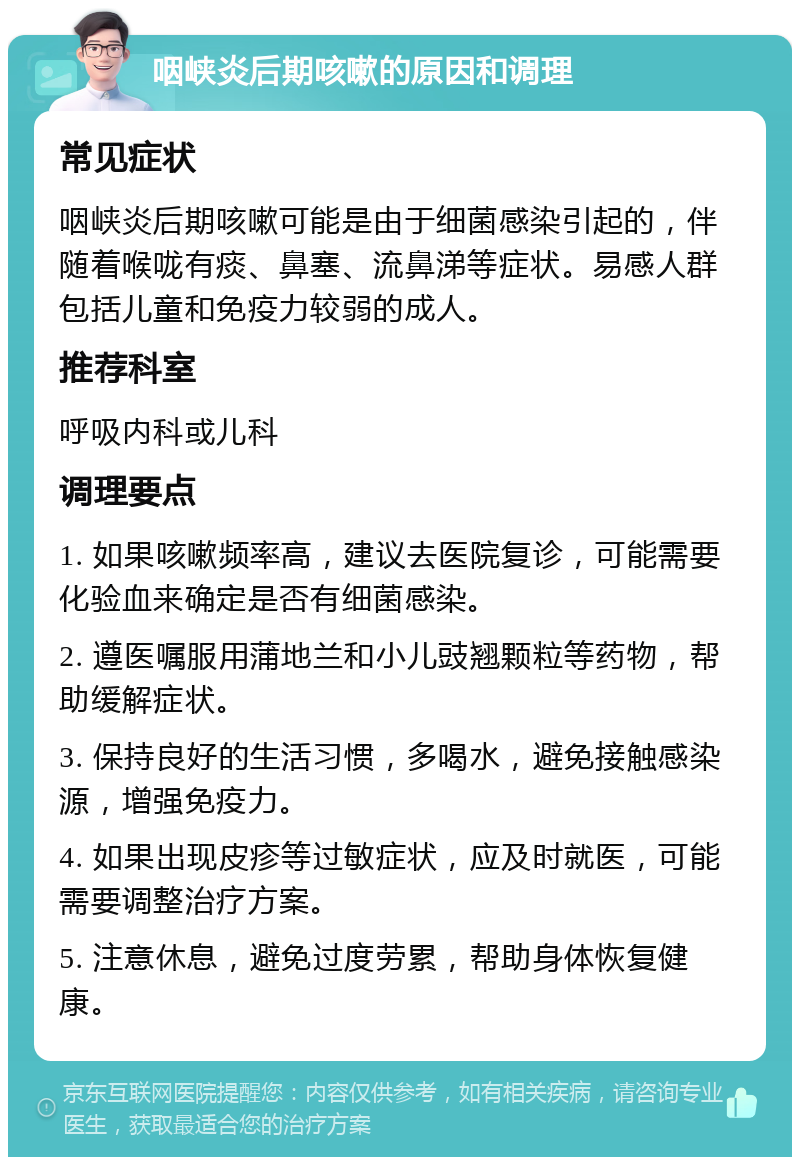 咽峡炎后期咳嗽的原因和调理 常见症状 咽峡炎后期咳嗽可能是由于细菌感染引起的，伴随着喉咙有痰、鼻塞、流鼻涕等症状。易感人群包括儿童和免疫力较弱的成人。 推荐科室 呼吸内科或儿科 调理要点 1. 如果咳嗽频率高，建议去医院复诊，可能需要化验血来确定是否有细菌感染。 2. 遵医嘱服用蒲地兰和小儿豉翘颗粒等药物，帮助缓解症状。 3. 保持良好的生活习惯，多喝水，避免接触感染源，增强免疫力。 4. 如果出现皮疹等过敏症状，应及时就医，可能需要调整治疗方案。 5. 注意休息，避免过度劳累，帮助身体恢复健康。