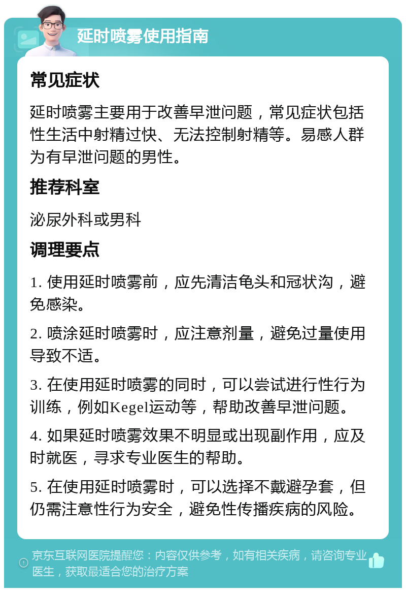 延时喷雾使用指南 常见症状 延时喷雾主要用于改善早泄问题，常见症状包括性生活中射精过快、无法控制射精等。易感人群为有早泄问题的男性。 推荐科室 泌尿外科或男科 调理要点 1. 使用延时喷雾前，应先清洁龟头和冠状沟，避免感染。 2. 喷涂延时喷雾时，应注意剂量，避免过量使用导致不适。 3. 在使用延时喷雾的同时，可以尝试进行性行为训练，例如Kegel运动等，帮助改善早泄问题。 4. 如果延时喷雾效果不明显或出现副作用，应及时就医，寻求专业医生的帮助。 5. 在使用延时喷雾时，可以选择不戴避孕套，但仍需注意性行为安全，避免性传播疾病的风险。