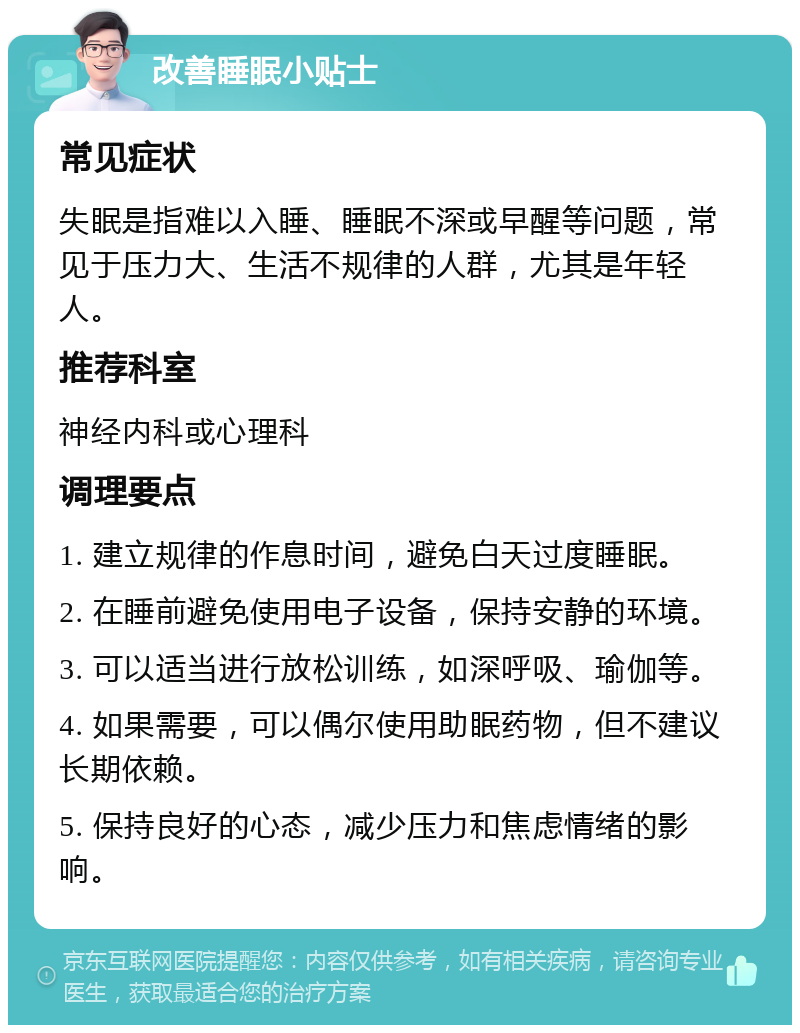 改善睡眠小贴士 常见症状 失眠是指难以入睡、睡眠不深或早醒等问题，常见于压力大、生活不规律的人群，尤其是年轻人。 推荐科室 神经内科或心理科 调理要点 1. 建立规律的作息时间，避免白天过度睡眠。 2. 在睡前避免使用电子设备，保持安静的环境。 3. 可以适当进行放松训练，如深呼吸、瑜伽等。 4. 如果需要，可以偶尔使用助眠药物，但不建议长期依赖。 5. 保持良好的心态，减少压力和焦虑情绪的影响。