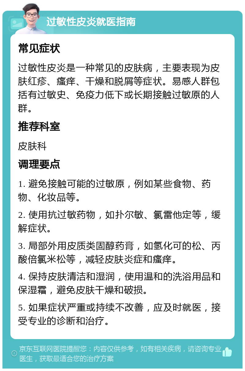 过敏性皮炎就医指南 常见症状 过敏性皮炎是一种常见的皮肤病，主要表现为皮肤红疹、瘙痒、干燥和脱屑等症状。易感人群包括有过敏史、免疫力低下或长期接触过敏原的人群。 推荐科室 皮肤科 调理要点 1. 避免接触可能的过敏原，例如某些食物、药物、化妆品等。 2. 使用抗过敏药物，如扑尔敏、氯雷他定等，缓解症状。 3. 局部外用皮质类固醇药膏，如氢化可的松、丙酸倍氯米松等，减轻皮肤炎症和瘙痒。 4. 保持皮肤清洁和湿润，使用温和的洗浴用品和保湿霜，避免皮肤干燥和破损。 5. 如果症状严重或持续不改善，应及时就医，接受专业的诊断和治疗。