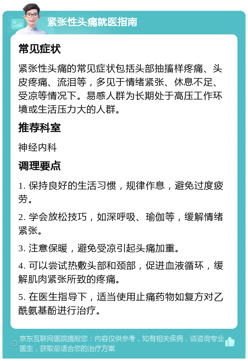 紧张性头痛就医指南 常见症状 紧张性头痛的常见症状包括头部抽搐样疼痛、头皮疼痛、流泪等，多见于情绪紧张、休息不足、受凉等情况下。易感人群为长期处于高压工作环境或生活压力大的人群。 推荐科室 神经内科 调理要点 1. 保持良好的生活习惯，规律作息，避免过度疲劳。 2. 学会放松技巧，如深呼吸、瑜伽等，缓解情绪紧张。 3. 注意保暖，避免受凉引起头痛加重。 4. 可以尝试热敷头部和颈部，促进血液循环，缓解肌肉紧张所致的疼痛。 5. 在医生指导下，适当使用止痛药物如复方对乙酰氨基酚进行治疗。