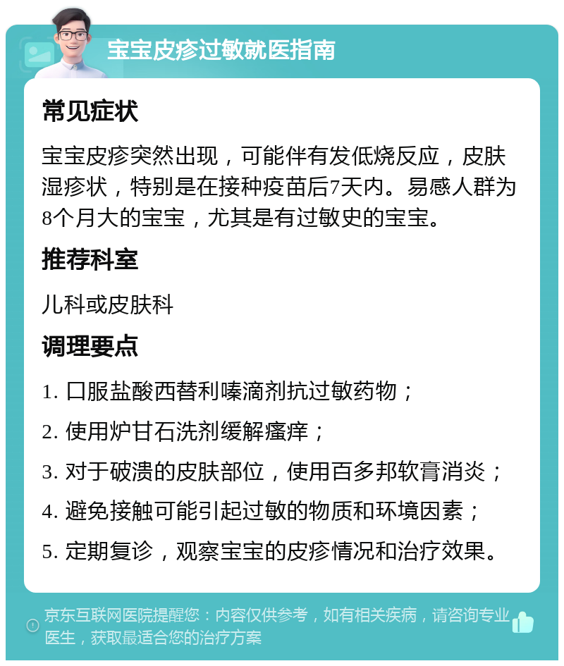 宝宝皮疹过敏就医指南 常见症状 宝宝皮疹突然出现，可能伴有发低烧反应，皮肤湿疹状，特别是在接种疫苗后7天内。易感人群为8个月大的宝宝，尤其是有过敏史的宝宝。 推荐科室 儿科或皮肤科 调理要点 1. 口服盐酸西替利嗪滴剂抗过敏药物； 2. 使用炉甘石洗剂缓解瘙痒； 3. 对于破溃的皮肤部位，使用百多邦软膏消炎； 4. 避免接触可能引起过敏的物质和环境因素； 5. 定期复诊，观察宝宝的皮疹情况和治疗效果。