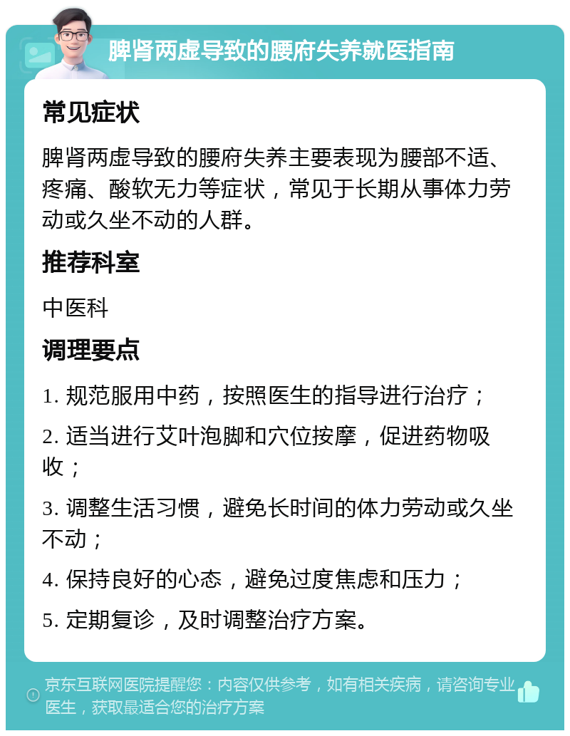 脾肾两虚导致的腰府失养就医指南 常见症状 脾肾两虚导致的腰府失养主要表现为腰部不适、疼痛、酸软无力等症状，常见于长期从事体力劳动或久坐不动的人群。 推荐科室 中医科 调理要点 1. 规范服用中药，按照医生的指导进行治疗； 2. 适当进行艾叶泡脚和穴位按摩，促进药物吸收； 3. 调整生活习惯，避免长时间的体力劳动或久坐不动； 4. 保持良好的心态，避免过度焦虑和压力； 5. 定期复诊，及时调整治疗方案。