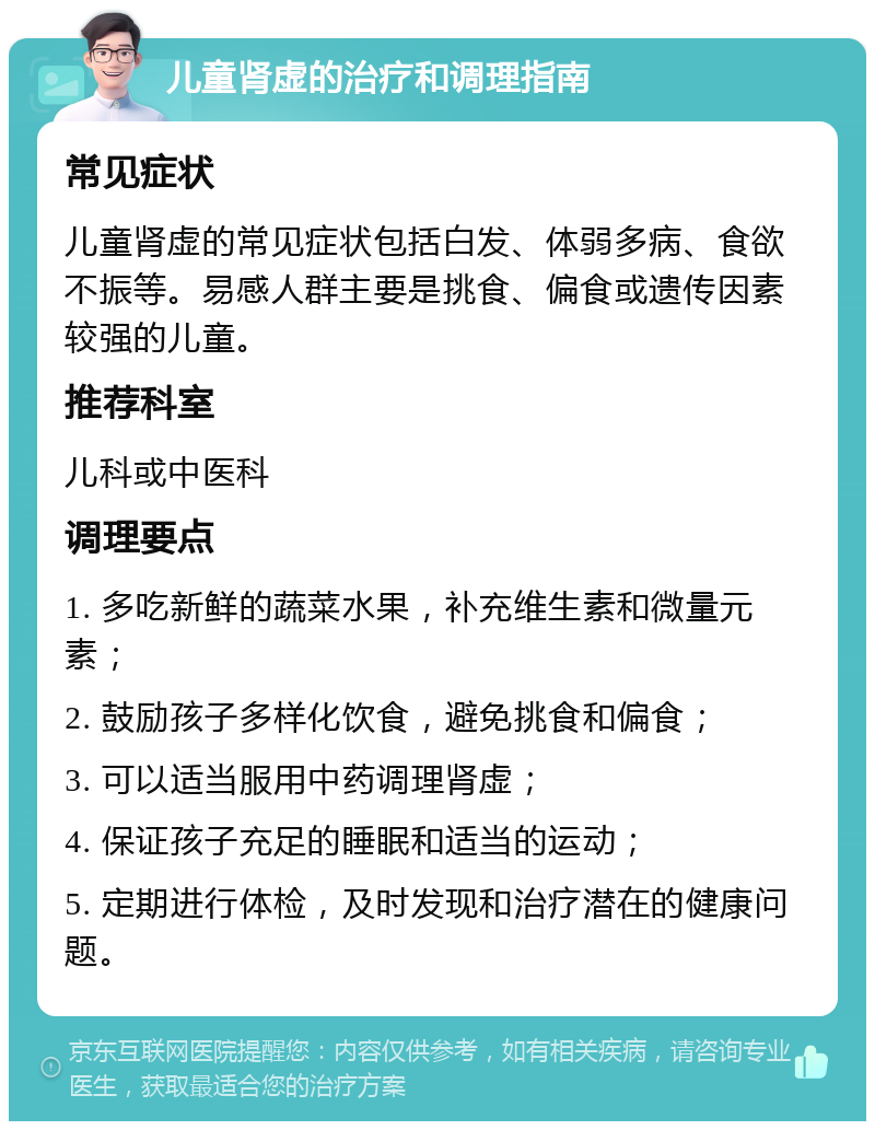 儿童肾虚的治疗和调理指南 常见症状 儿童肾虚的常见症状包括白发、体弱多病、食欲不振等。易感人群主要是挑食、偏食或遗传因素较强的儿童。 推荐科室 儿科或中医科 调理要点 1. 多吃新鲜的蔬菜水果，补充维生素和微量元素； 2. 鼓励孩子多样化饮食，避免挑食和偏食； 3. 可以适当服用中药调理肾虚； 4. 保证孩子充足的睡眠和适当的运动； 5. 定期进行体检，及时发现和治疗潜在的健康问题。