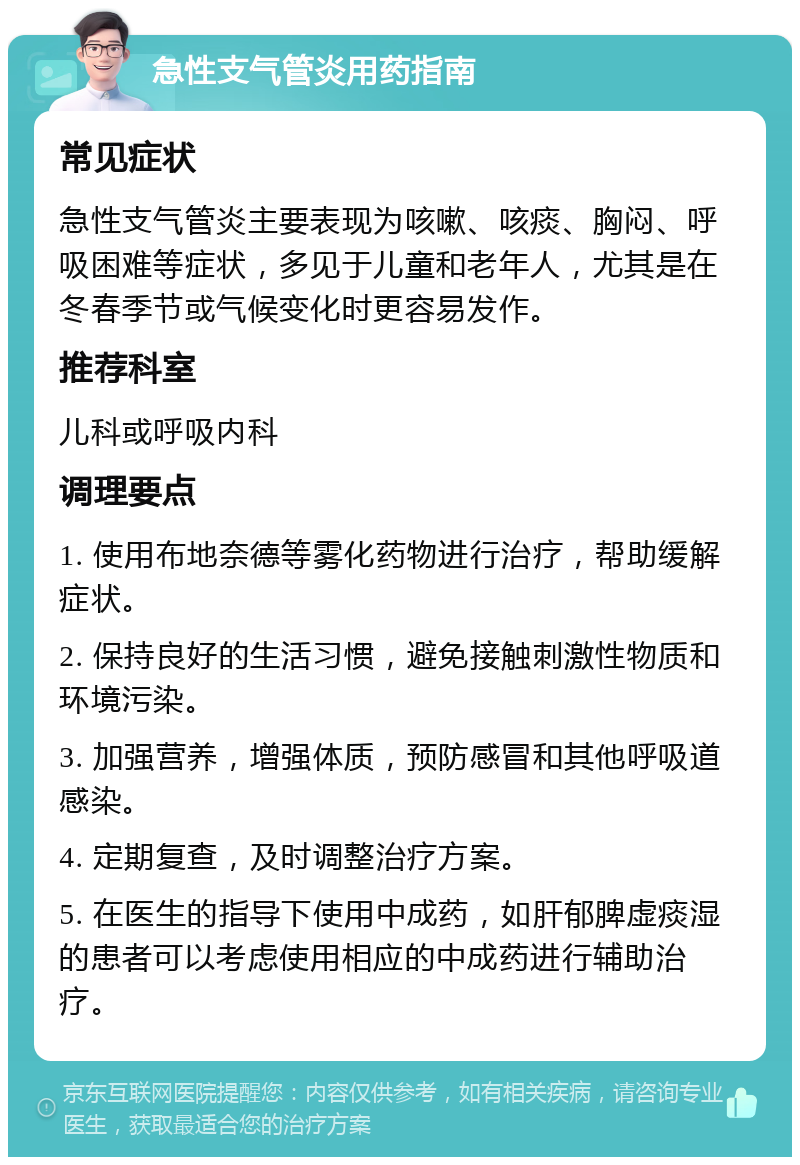 急性支气管炎用药指南 常见症状 急性支气管炎主要表现为咳嗽、咳痰、胸闷、呼吸困难等症状，多见于儿童和老年人，尤其是在冬春季节或气候变化时更容易发作。 推荐科室 儿科或呼吸内科 调理要点 1. 使用布地奈德等雾化药物进行治疗，帮助缓解症状。 2. 保持良好的生活习惯，避免接触刺激性物质和环境污染。 3. 加强营养，增强体质，预防感冒和其他呼吸道感染。 4. 定期复查，及时调整治疗方案。 5. 在医生的指导下使用中成药，如肝郁脾虚痰湿的患者可以考虑使用相应的中成药进行辅助治疗。