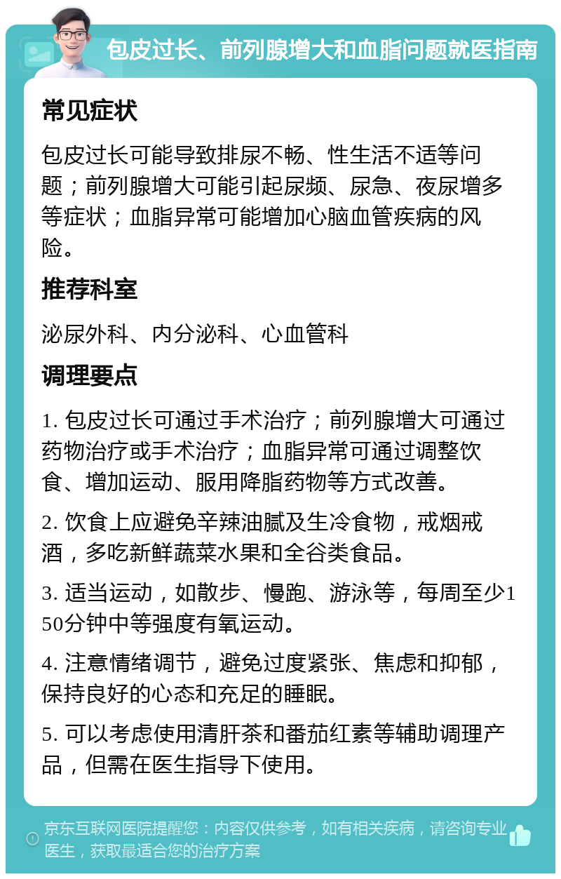 包皮过长、前列腺增大和血脂问题就医指南 常见症状 包皮过长可能导致排尿不畅、性生活不适等问题；前列腺增大可能引起尿频、尿急、夜尿增多等症状；血脂异常可能增加心脑血管疾病的风险。 推荐科室 泌尿外科、内分泌科、心血管科 调理要点 1. 包皮过长可通过手术治疗；前列腺增大可通过药物治疗或手术治疗；血脂异常可通过调整饮食、增加运动、服用降脂药物等方式改善。 2. 饮食上应避免辛辣油腻及生冷食物，戒烟戒酒，多吃新鲜蔬菜水果和全谷类食品。 3. 适当运动，如散步、慢跑、游泳等，每周至少150分钟中等强度有氧运动。 4. 注意情绪调节，避免过度紧张、焦虑和抑郁，保持良好的心态和充足的睡眠。 5. 可以考虑使用清肝茶和番茄红素等辅助调理产品，但需在医生指导下使用。