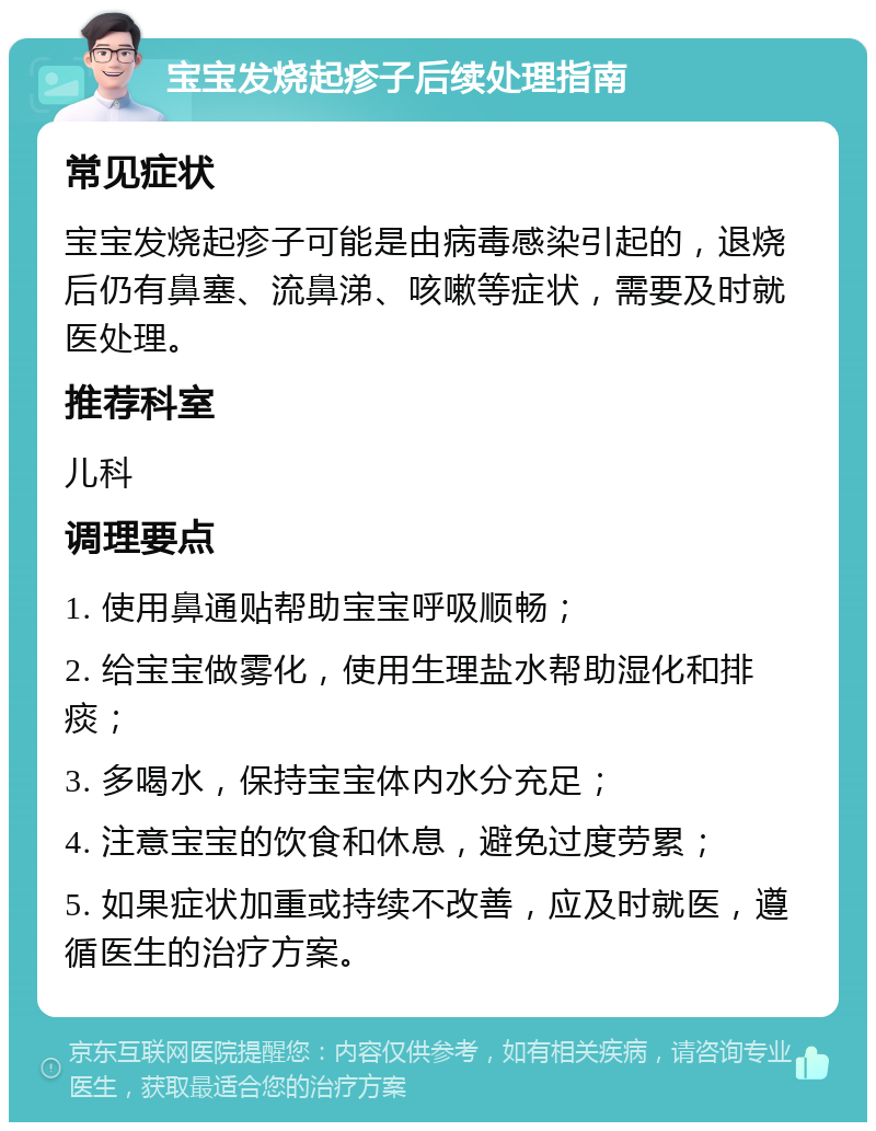 宝宝发烧起疹子后续处理指南 常见症状 宝宝发烧起疹子可能是由病毒感染引起的，退烧后仍有鼻塞、流鼻涕、咳嗽等症状，需要及时就医处理。 推荐科室 儿科 调理要点 1. 使用鼻通贴帮助宝宝呼吸顺畅； 2. 给宝宝做雾化，使用生理盐水帮助湿化和排痰； 3. 多喝水，保持宝宝体内水分充足； 4. 注意宝宝的饮食和休息，避免过度劳累； 5. 如果症状加重或持续不改善，应及时就医，遵循医生的治疗方案。